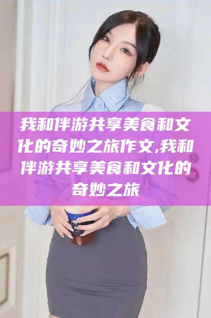 澄迈我和伴游共享美食和文化的奇妙之旅作文,我和伴游共享美食和文化的奇妙之旅