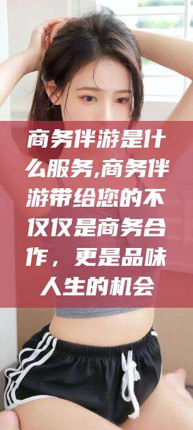 澄迈商务伴游是什么服务,商务伴游带给您的不仅仅是商务合作，更是品味人生的机会