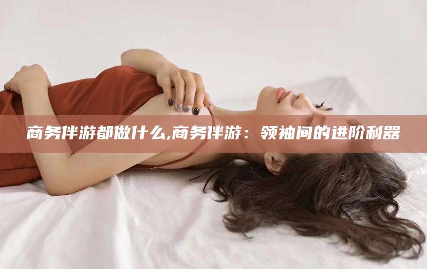 澄迈商务伴游都做什么,商务伴游：领袖间的进阶利器
