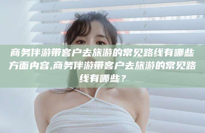 澄迈商务伴游带客户去旅游的常见路线有哪些方面内容,商务伴游带客户去旅游的常见路线有哪些？
