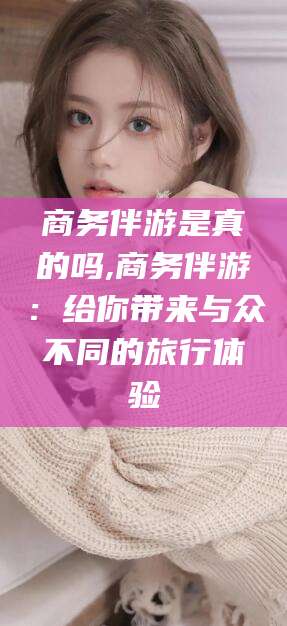 商务伴游是真的吗,商务伴游：给你带来与众不同的旅行体验