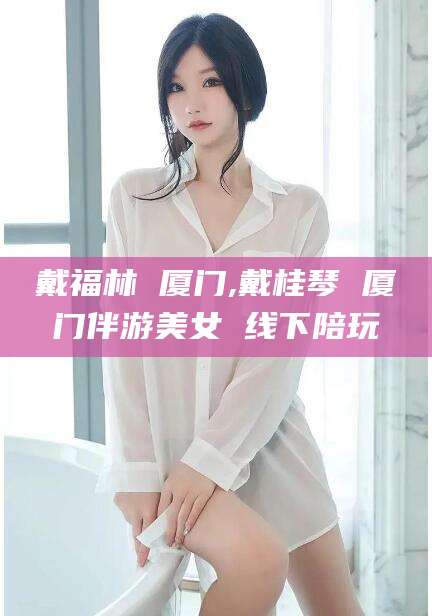 澄迈戴福林 厦门,戴桂琴 厦门伴游美女 线下陪玩