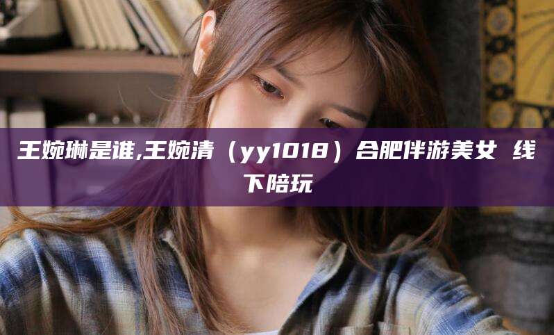 澄迈王婉琳是谁,王婉清（yy1018）合肥伴游美女 线下陪玩