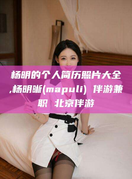 澄迈杨明的个人简历照片大全,杨明晰(mapuli) 伴游兼职 北京伴游