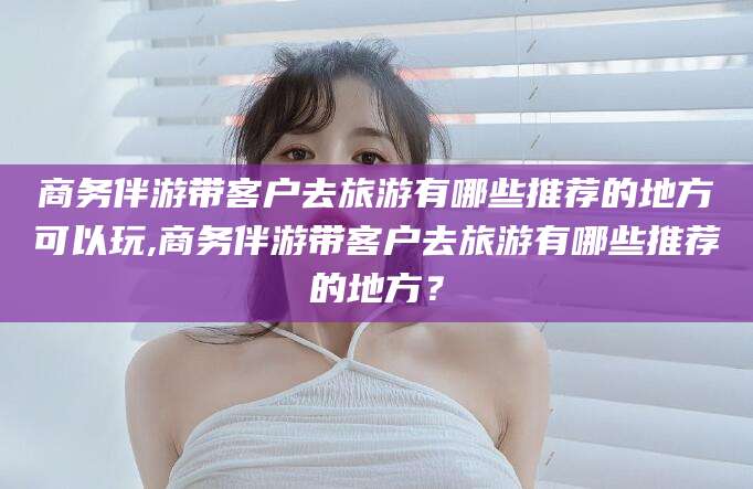 澄迈商务伴游带客户去旅游有哪些推荐的地方可以玩,商务伴游带客户去旅游有哪些推荐的地方？
