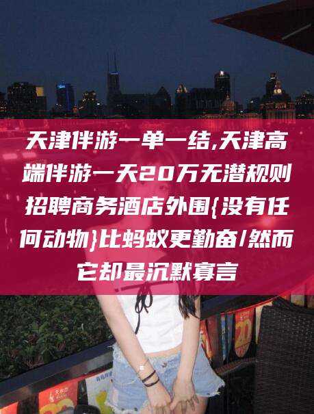 澄迈天津伴游一单一结,天津高端伴游一天20万无潜规则招聘商务酒店外围{没有任何动物}比蚂蚁更勤奋/然而它却最沉默寡言