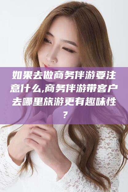 澄迈如果去做商务伴游要注意什么,商务伴游带客户去哪里旅游更有趣味性？