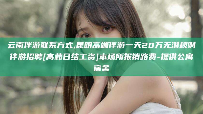 澄迈云南伴游联系方式,昆明高端伴游一天20万无潜规则伴游招聘[高薪日结工资]本场所报销路费-提供公寓宿舍