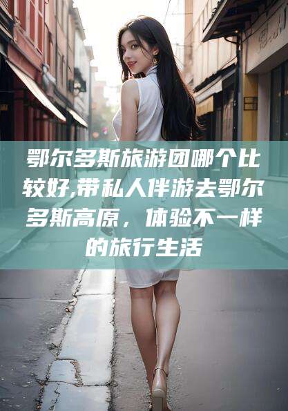 澄迈鄂尔多斯旅游团哪个比较好,带私人伴游去鄂尔多斯高原，体验不一样的旅行生活