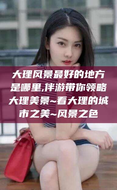 澄迈大理风景最好的地方是哪里,伴游带你领略大理美景~看大理的城市之美~风景之色