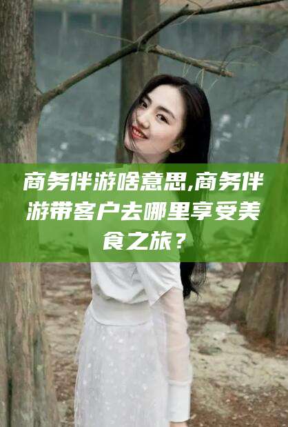 澄迈商务伴游啥意思,商务伴游带客户去哪里享受美食之旅？