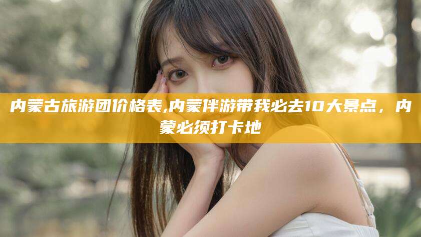 澄迈内蒙古旅游团价格表,内蒙伴游带我必去10大景点，内蒙必须打卡地