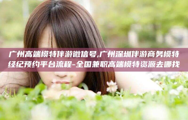 澄迈广州高端模特伴游微信号,广州深圳伴游商务模特经纪预约平台流程-全国兼职高端模特资源去哪找