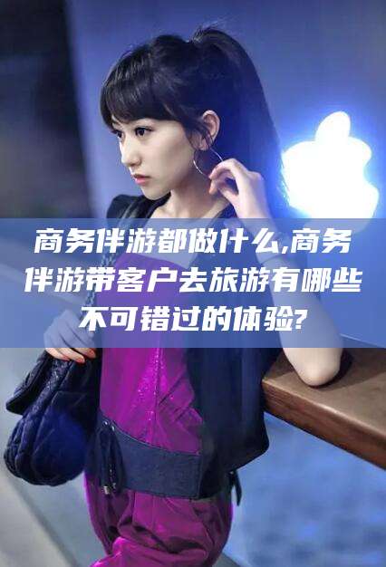 澄迈商务伴游都做什么,商务伴游带客户去旅游有哪些不可错过的体验?
