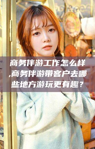 澄迈商务伴游工作怎么样,商务伴游带客户去哪些地方游玩更有趣？