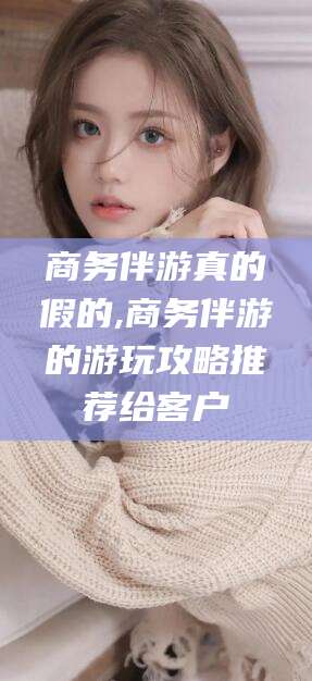 澄迈商务伴游真的假的,商务伴游的游玩攻略推荐给客户