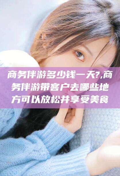 澄迈商务伴游多少钱一天?,商务伴游带客户去哪些地方可以放松并享受美食