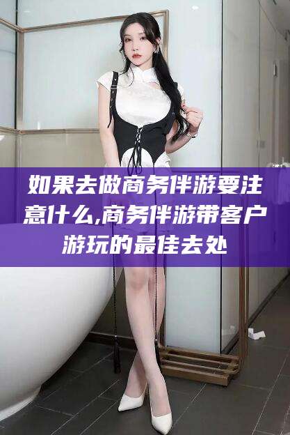 澄迈如果去做商务伴游要注意什么,商务伴游带客户游玩的最佳去处