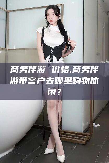 澄迈商务伴游 价格,商务伴游带客户去哪里购物休闲？