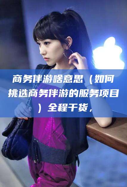 澄迈商务伴游啥意思（如何挑选商务伴游的服务项目）全程干货，