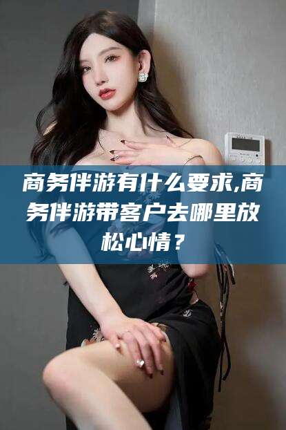 澄迈商务伴游有什么要求,商务伴游带客户去哪里放松心情？