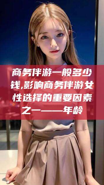 澄迈商务伴游一般多少钱,影响商务伴游女性选择的重要因素之一——年龄