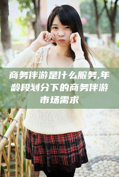 澄迈商务伴游是什么服务,年龄段划分下的商务伴游市场需求