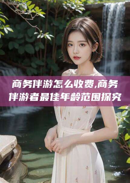 澄迈商务伴游怎么收费,商务伴游者最佳年龄范围探究