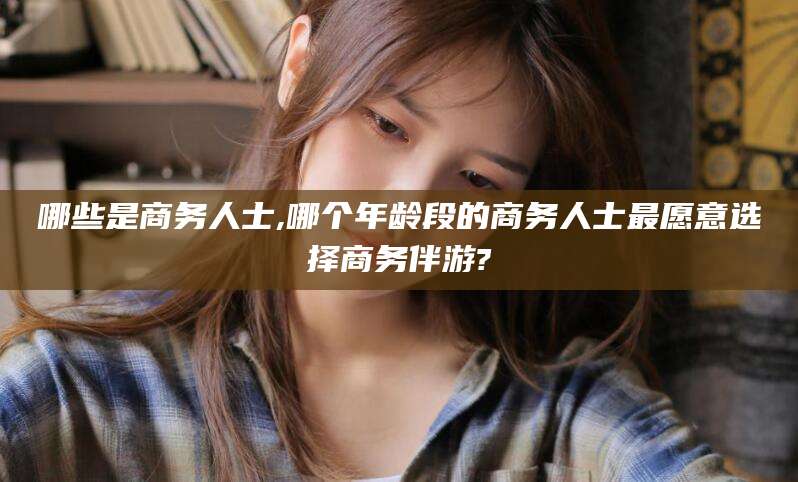 澄迈哪些是商务人士,哪个年龄段的商务人士最愿意选择商务伴游?