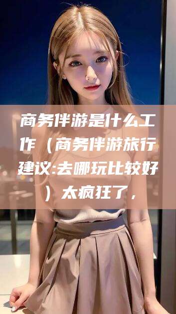 澄迈商务伴游是什么工作（商务伴游旅行建议:去哪玩比较好）太疯狂了，