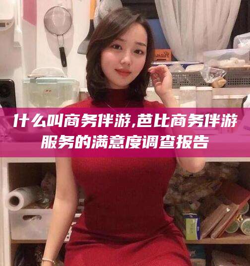 澄迈什么叫商务伴游,芭比商务伴游服务的满意度调查报告
