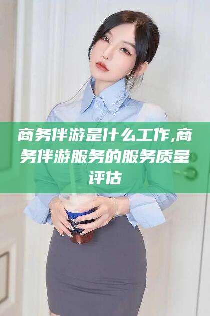 澄迈商务伴游是什么工作,商务伴游服务的服务质量评估