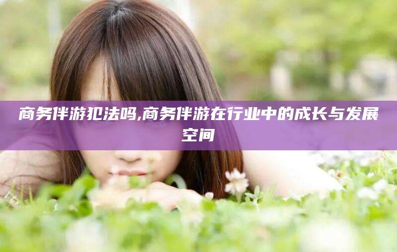 澄迈商务伴游犯法吗,商务伴游在行业中的成长与发展空间