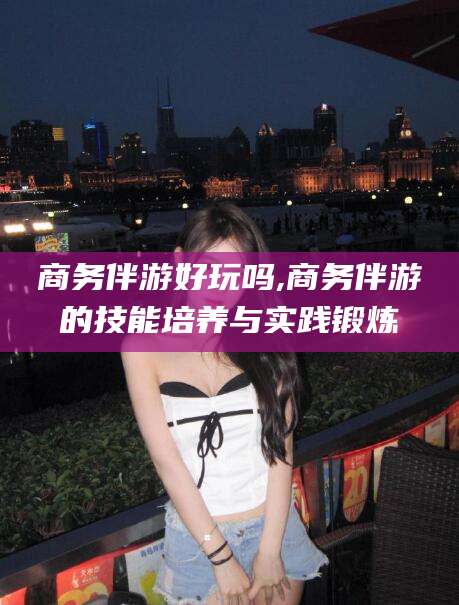 澄迈商务伴游好玩吗,商务伴游的技能培养与实践锻炼