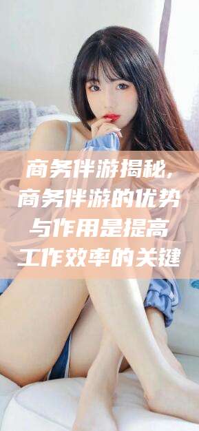 澄迈商务伴游揭秘,商务伴游的优势与作用是提高工作效率的关键