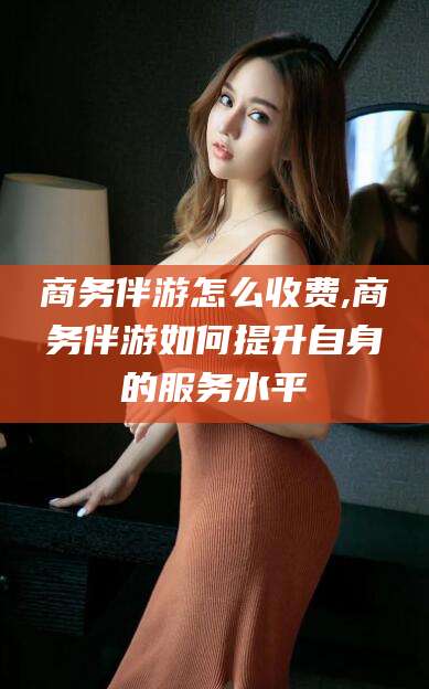 澄迈商务伴游怎么收费,商务伴游如何提升自身的服务水平